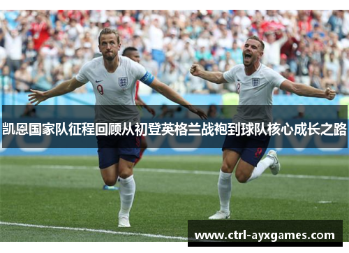 凯恩国家队征程回顾从初登英格兰战袍到球队核心成长之路