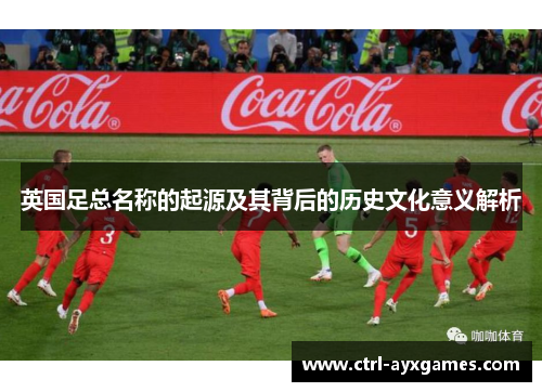 英国足总名称的起源及其背后的历史文化意义解析 英国足总名称的起源及其背后的历史文化意义解析