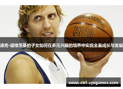 迪克·诺维茨基的子女如何在多元兴趣的培养中实现全面成长与发展 迪克·诺维茨基的子女如何在多元兴趣的培养中实现全面成长与发展