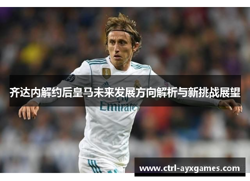 齐达内解约后皇马未来发展方向解析与新挑战展望