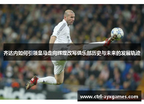 齐达内如何引领皇马走向辉煌改写俱乐部历史与未来的发展轨迹