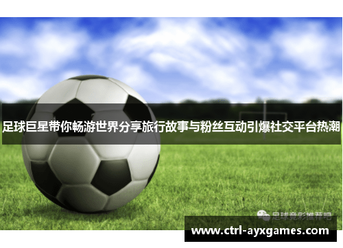 足球巨星带你畅游世界分享旅行故事与粉丝互动引爆社交平台热潮