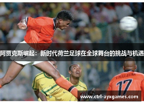 阿贾克斯崛起:新时代荷兰足球在全球舞台的挑战与机遇 阿贾克斯崛起:新时代荷兰足球在全球舞台的挑战与机遇