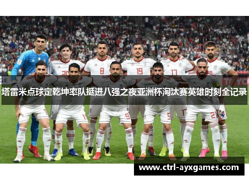 塔雷米点球定乾坤率队挺进八强之夜亚洲杯淘汰赛英雄时刻全记录