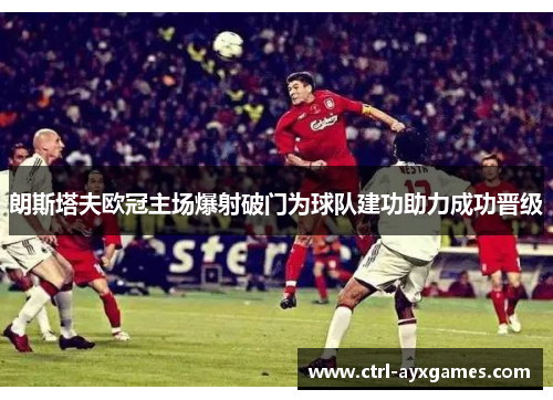 朗斯塔夫欧冠主场爆射破门为球队建功助力成功晋级 朗斯塔夫欧冠主场爆射破门为球队建功助力成功晋级