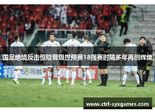 国足绝境反击惊险晋级世预赛18强赛时隔多年再创辉煌